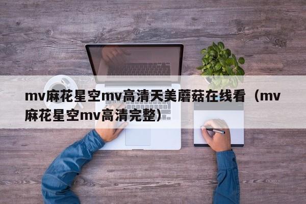 mv麻花星空mv高清天美蘑菇在线看（mv麻花星空mv高清完整）