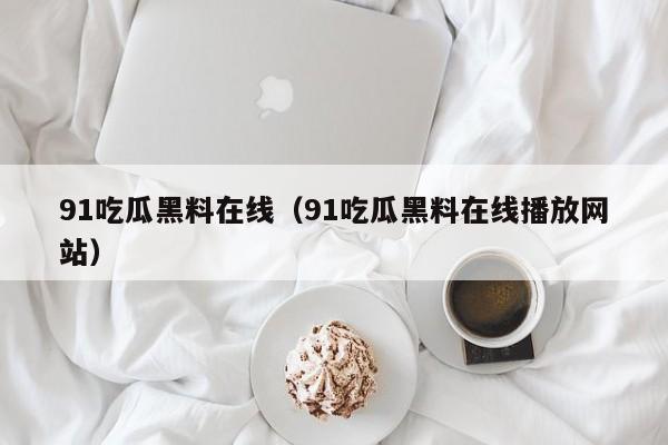 91吃瓜黑料在线（91吃瓜黑料在线播放网站）